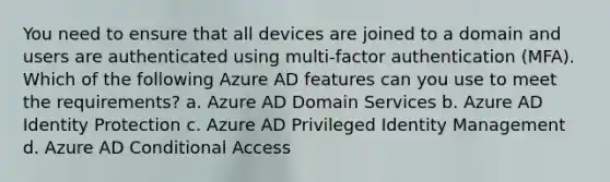 You need to ensure that all devices are joined to a domain and users are authenticated using multi-factor authentication (MFA). Which of the following Azure AD features can you use to meet the requirements? a. Azure AD Domain Services b. Azure AD Identity Protection c. Azure AD Privileged Identity Management d. Azure AD Conditional Access