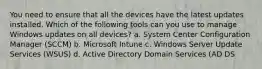 You need to ensure that all the devices have the latest updates installed. Which of the following tools can you use to manage Windows updates on all devices? a. System Center Configuration Manager (SCCM) b. Microsoft Intune c. Windows Server Update Services (WSUS) d. Active Directory Domain Services (AD DS