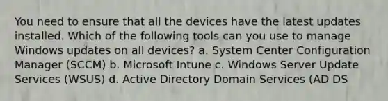 You need to ensure that all the devices have the latest updates installed. Which of the following tools can you use to manage Windows updates on all devices? a. System Center Configuration Manager (SCCM) b. Microsoft Intune c. Windows Server Update Services (WSUS) d. Active Directory Domain Services (AD DS