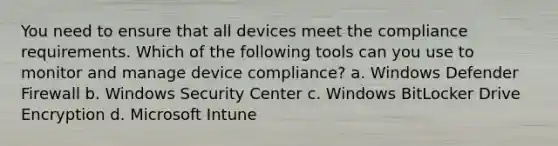 You need to ensure that all devices meet the compliance requirements. Which of the following tools can you use to monitor and manage device compliance? a. Windows Defender Firewall b. Windows Security Center c. Windows BitLocker Drive Encryption d. Microsoft Intune