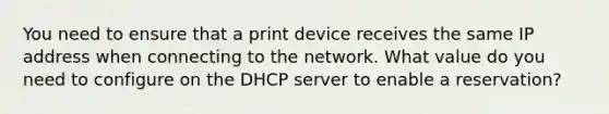 You need to ensure that a print device receives the same IP address when connecting to the network. What value do you need to configure on the DHCP server to enable a reservation?