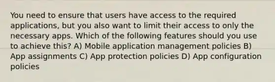 You need to ensure that users have access to the required applications, but you also want to limit their access to only the necessary apps. Which of the following features should you use to achieve this? A) Mobile application management policies B) App assignments C) App protection policies D) App configuration policies