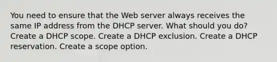 You need to ensure that the Web server always receives the same IP address from the DHCP server. What should you do? Create a DHCP scope. Create a DHCP exclusion. Create a DHCP reservation. Create a scope option.