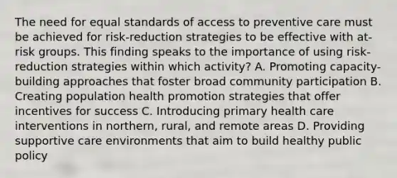 The need for equal standards of access to preventive care must be achieved for risk-reduction strategies to be effective with at-risk groups. This finding speaks to the importance of using risk-reduction strategies within which activity? A. Promoting capacity-building approaches that foster broad community participation B. Creating population health promotion strategies that offer incentives for success C. Introducing primary health care interventions in northern, rural, and remote areas D. Providing supportive care environments that aim to build healthy public policy