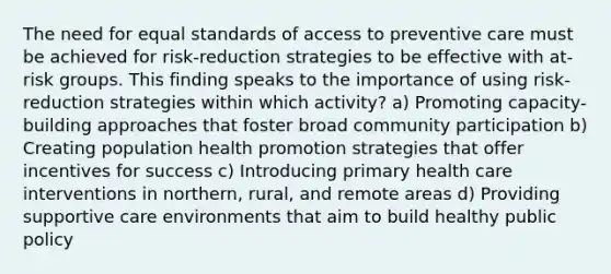 The need for equal standards of access to preventive care must be achieved for risk-reduction strategies to be effective with at-risk groups. This finding speaks to the importance of using risk-reduction strategies within which activity? a) Promoting capacity-building approaches that foster broad community participation b) Creating population health promotion strategies that offer incentives for success c) Introducing primary health care interventions in northern, rural, and remote areas d) Providing supportive care environments that aim to build healthy public policy