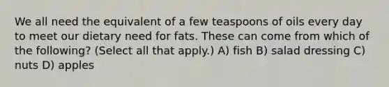 We all need the equivalent of a few teaspoons of oils every day to meet our dietary need for fats. These can come from which of the following? (Select all that apply.) A) fish B) salad dressing C) nuts D) apples