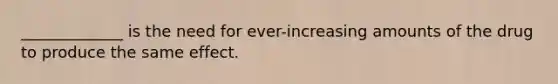 _____________ is the need for ever-increasing amounts of the drug to produce the same effect.