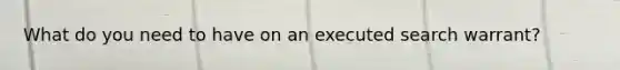 What do you need to have on an executed search warrant?