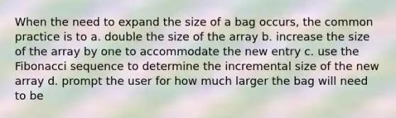 When the need to expand the size of a bag occurs, the common practice is to a. double the size of the array b. increase the size of the array by one to accommodate the new entry c. use the Fibonacci sequence to determine the incremental size of the new array d. prompt the user for how much larger the bag will need to be