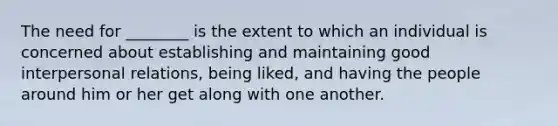 The need for ________ is the extent to which an individual is concerned about establishing and maintaining good interpersonal relations, being liked, and having the people around him or her get along with one another.