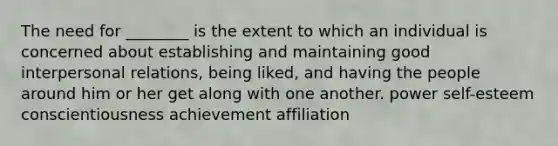 The need for ________ is the extent to which an individual is concerned about establishing and maintaining good interpersonal relations, being liked, and having the people around him or her get along with one another. power self-esteem conscientiousness achievement affiliation