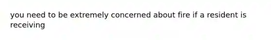 you need to be extremely concerned about fire if a resident is receiving