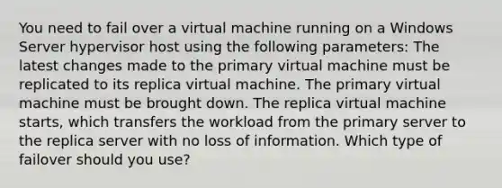 You need to fail over a virtual machine running on a Windows Server hypervisor host using the following parameters: The latest changes made to the primary virtual machine must be replicated to its replica virtual machine. The primary virtual machine must be brought down. The replica virtual machine starts, which transfers the workload from the primary server to the replica server with no loss of information. Which type of failover should you use?