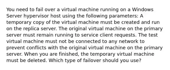 You need to fail over a virtual machine running on a Windows Server hypervisor host using the following parameters: A temporary copy of the virtual machine must be created and run on the replica server. The original virtual machine on the primary server must remain running to service client requests. The test virtual machine must not be connected to any network to prevent conflicts with the original virtual machine on the primary server. When you are finished, the temporary virtual machine must be deleted. Which type of failover should you use?