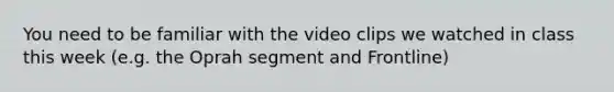 You need to be familiar with the video clips we watched in class this week (e.g. the Oprah segment and Frontline)