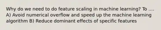 Why do we need to do feature scaling in machine learning? To .... A) Avoid numerical overflow and speed up the machine learning algorithm B) Reduce dominant effects of specific features