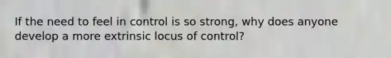 If the need to feel in control is so strong, why does anyone develop a more extrinsic locus of control?