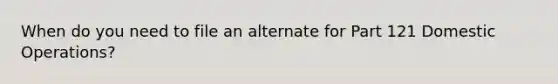 When do you need to file an alternate for Part 121 Domestic Operations?