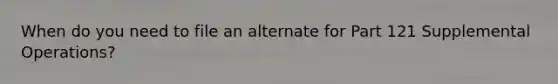 When do you need to file an alternate for Part 121 Supplemental Operations?