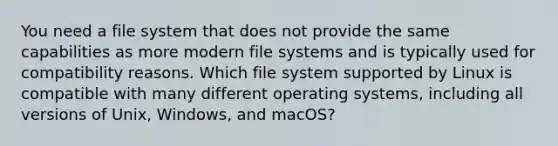 You need a file system that does not provide the same capabilities as more modern file systems and is typically used for compatibility reasons. Which file system supported by Linux is compatible with many different operating systems, including all versions of Unix, Windows, and macOS?