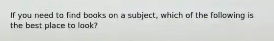 If you need to find books on a subject, which of the following is the best place to look?