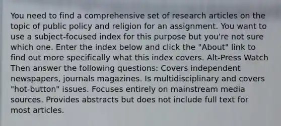 You need to find a comprehensive set of research articles on the topic of public policy and religion for an assignment. You want to use a subject-focused index for this purpose but you're not sure which one. Enter the index below and click the "About" link to find out more specifically what this index covers. Alt-Press Watch Then answer the following questions: Covers independent newspapers, journals magazines. Is multidisciplinary and covers "hot-button" issues. Focuses entirely on mainstream media sources. Provides abstracts but does not include full text for most articles.