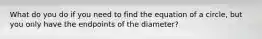 What do you do if you need to find the equation of a circle, but you only have the endpoints of the diameter?