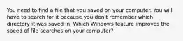 You need to find a file that you saved on your computer. You will have to search for it because you don't remember which directory it was saved in. Which Windows feature improves the speed of file searches on your computer?