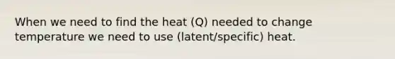 When we need to find the heat (Q) needed to change temperature we need to use (latent/specific) heat.