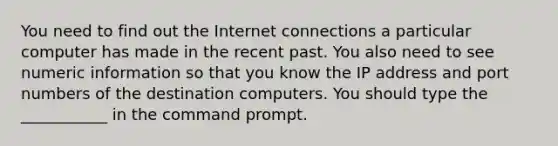 You need to find out the Internet connections a particular computer has made in the recent past. You also need to see numeric information so that you know the IP address and port numbers of the destination computers. You should type the ___________ in the command prompt.