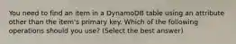 You need to find an item in a DynamoDB table using an attribute other than the item's primary key. Which of the following operations should you use? (Select the best answer)