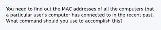 You need to find out the MAC addresses of all the computers that a particular user's computer has connected to in the recent past. What command should you use to accomplish this?