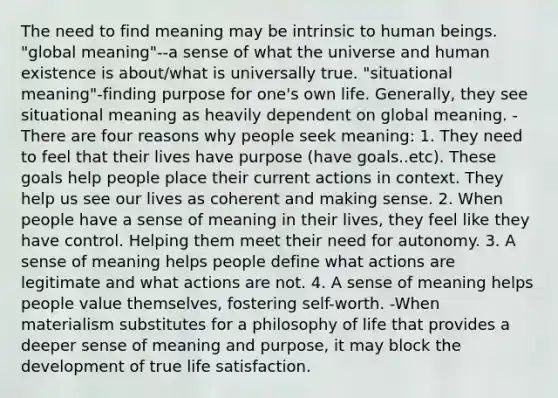 The need to find meaning may be intrinsic to human beings. "global meaning"--a sense of what the universe and human existence is about/what is universally true. "situational meaning"-finding purpose for one's own life. Generally, they see situational meaning as heavily dependent on global meaning. -There are four reasons why people seek meaning: 1. They need to feel that their lives have purpose (have goals..etc). These goals help people place their current actions in context. They help us see our lives as coherent and making sense. 2. When people have a sense of meaning in their lives, they feel like they have control. Helping them meet their need for autonomy. 3. A sense of meaning helps people define what actions are legitimate and what actions are not. 4. A sense of meaning helps people value themselves, fostering self-worth. -When materialism substitutes for a philosophy of life that provides a deeper sense of meaning and purpose, it may block the development of true life satisfaction.