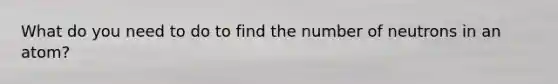 What do you need to do to find the number of neutrons in an atom?