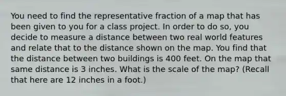 You need to find the representative fraction of a map that has been given to you for a class project. In order to do so, you decide to measure a distance between two real world features and relate that to the distance shown on the map. You find that the distance between two buildings is 400 feet. On the map that same distance is 3 inches. What is the scale of the map? (Recall that here are 12 inches in a foot.)