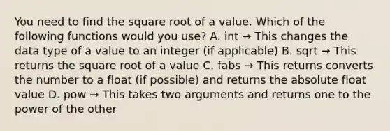 You need to find the square root of a value. Which of the following functions would you use? A. int → This changes the data type of a value to an integer (if applicable) B. sqrt → This returns the square root of a value C. fabs → This returns converts the number to a float (if possible) and returns the absolute float value D. pow → This takes two arguments and returns one to the power of the other