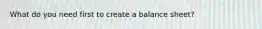 What do you need first to create a balance sheet?