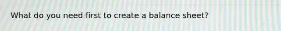 What do you need first to create a balance sheet?