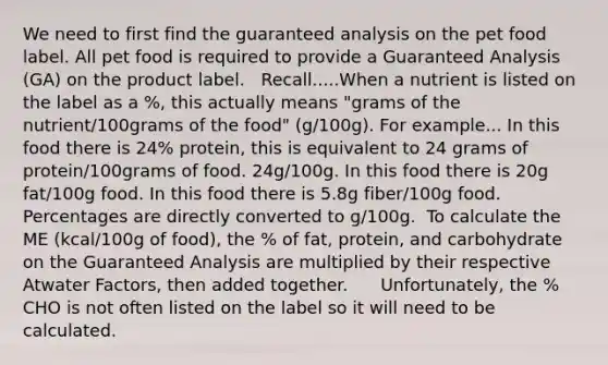 We need to first find the guaranteed analysis on the pet food label. All pet food is required to provide a Guaranteed Analysis (GA) on the product label. ​ ​ Recall.....When a nutrient is listed on the label as a %, this actually means "grams of the nutrient/100grams of the food" (g/100g). For example...​ In this food there is 24% protein, this is equivalent to 24 grams of protein/100grams of food. 24g/100g.​ In this food there is 20g fat/100g food. In this food there is 5.8g fiber/100g food. Percentages are directly converted to g/100g.​ ​ To calculate the ME (kcal/100g of food), the % of fat, protein, and carbohydrate on the Guaranteed Analysis are multiplied by their respective Atwater Factors, then added together. ​ ​ ​ ​ ​ Unfortunately, the % CHO is not often listed on the label so it will need to be calculated. ​ ​ ​