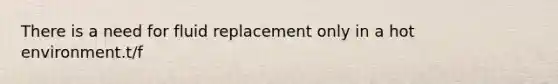 There is a need for fluid replacement only in a hot environment.t/f