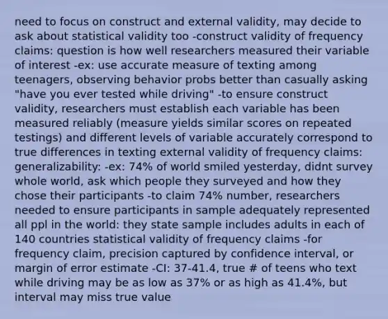 need to focus on construct and external validity, may decide to ask about statistical validity too -construct validity of frequency claims: question is how well researchers measured their variable of interest -ex: use accurate measure of texting among teenagers, observing behavior probs better than casually asking "have you ever tested while driving" -to ensure construct validity, researchers must establish each variable has been measured reliably (measure yields similar scores on repeated testings) and different levels of variable accurately correspond to true differences in texting external validity of frequency claims: generalizability: -ex: 74% of world smiled yesterday, didnt survey whole world, ask which people they surveyed and how they chose their participants -to claim 74% number, researchers needed to ensure participants in sample adequately represented all ppl in the world: they state sample includes adults in each of 140 countries statistical validity of frequency claims -for frequency claim, precision captured by confidence interval, or margin of error estimate -CI: 37-41.4, true # of teens who text while driving may be as low as 37% or as high as 41.4%, but interval may miss true value