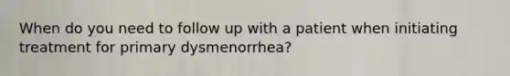 When do you need to follow up with a patient when initiating treatment for primary dysmenorrhea?