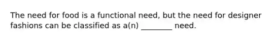 The need for food is a functional need, but the need for designer fashions can be classified as a(n) ________ need.