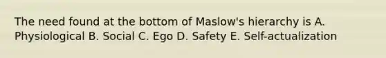 The need found at the bottom of Maslow's hierarchy is A. Physiological B. Social C. Ego D. Safety E. Self-actualization