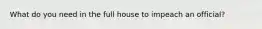 What do you need in the full house to impeach an official?