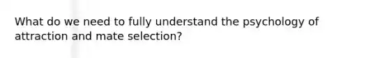 What do we need to fully understand the psychology of attraction and mate selection?