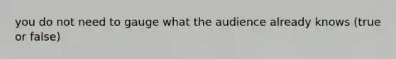 you do not need to gauge what the audience already knows (true or false)