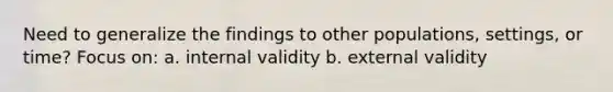 Need to generalize the findings to other populations, settings, or time? Focus on: a. internal validity b. external validity