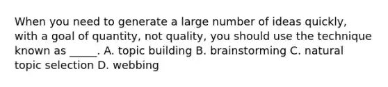 When you need to generate a large number of ideas quickly, with a goal of quantity, not quality, you should use the technique known as _____. A. topic building B. brainstorming C. natural topic selection D. webbing