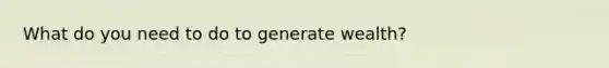 What do you need to do to generate wealth?